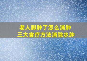 老人脚肿了怎么消肿 三大食疗方法消除水肿